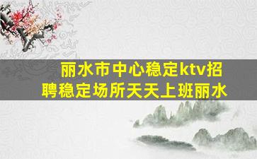 丽水市中心稳定ktv招聘稳定场所天天上班丽水